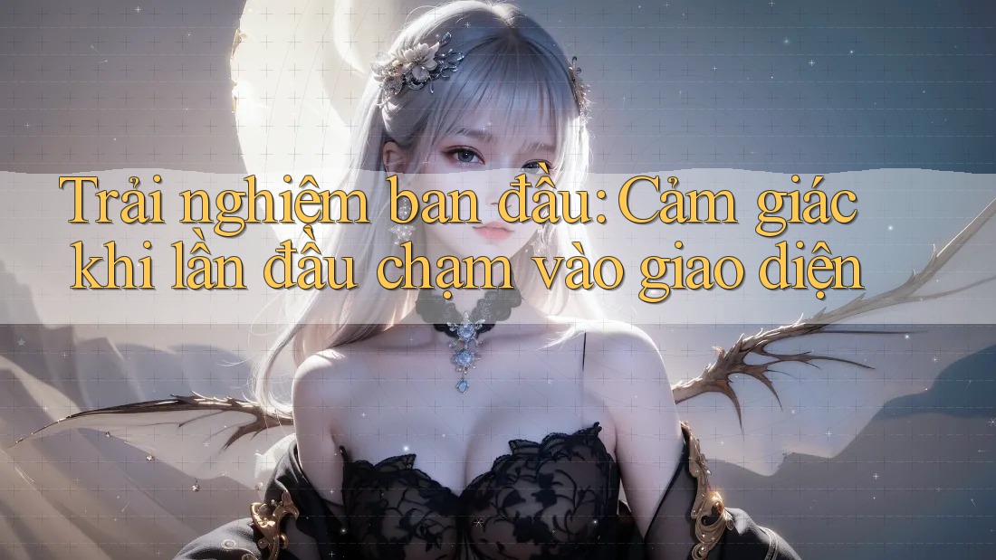 Trải nghiệm ban đầu: Cảm giác khi lần đầu chạm vào giao diện