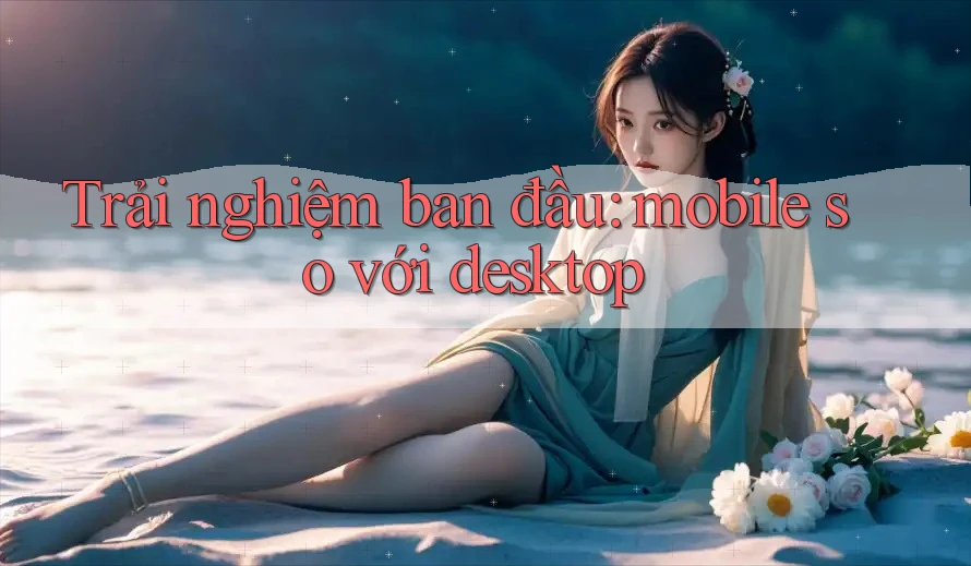 Trải nghiệm ban đầu: mobile so với desktop