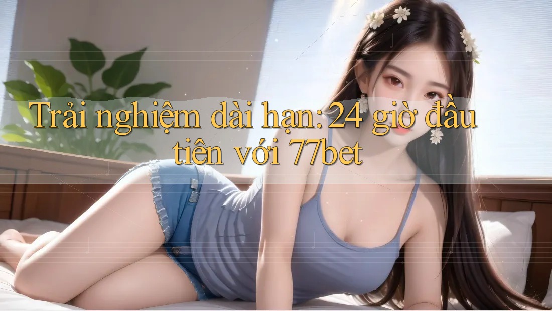 Trải nghiệm dài hạn: 24 giờ đầu tiên với 77bet