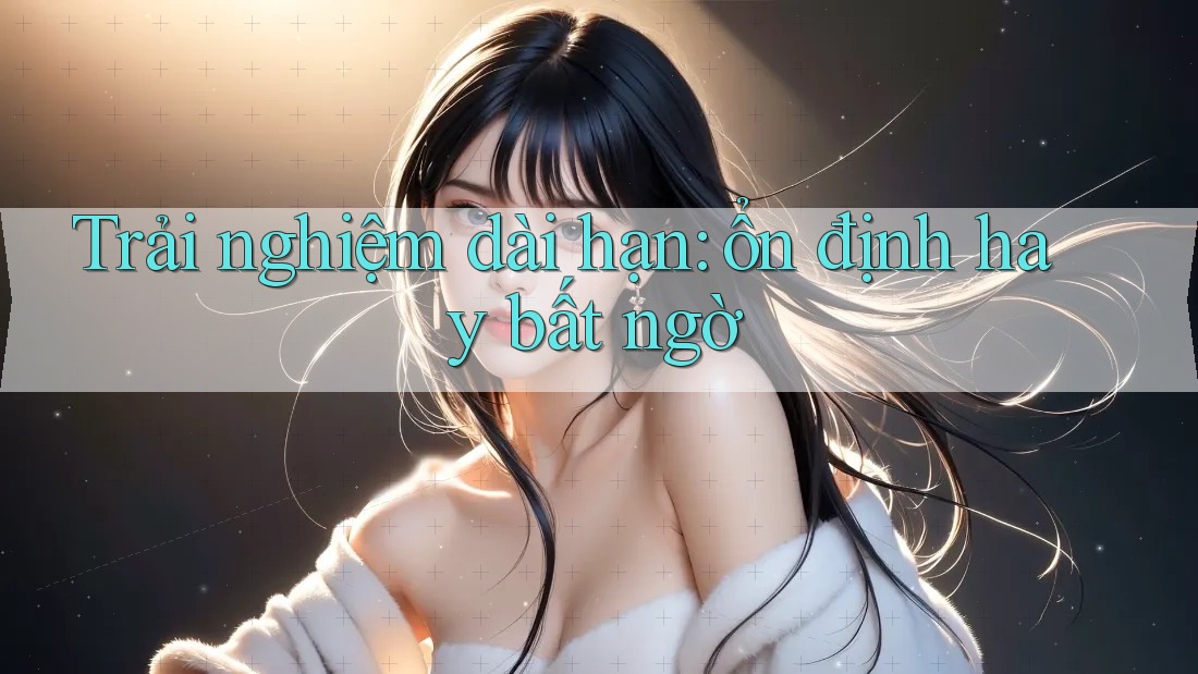 Trải nghiệm dài hạn: ổn định hay bất ngờ