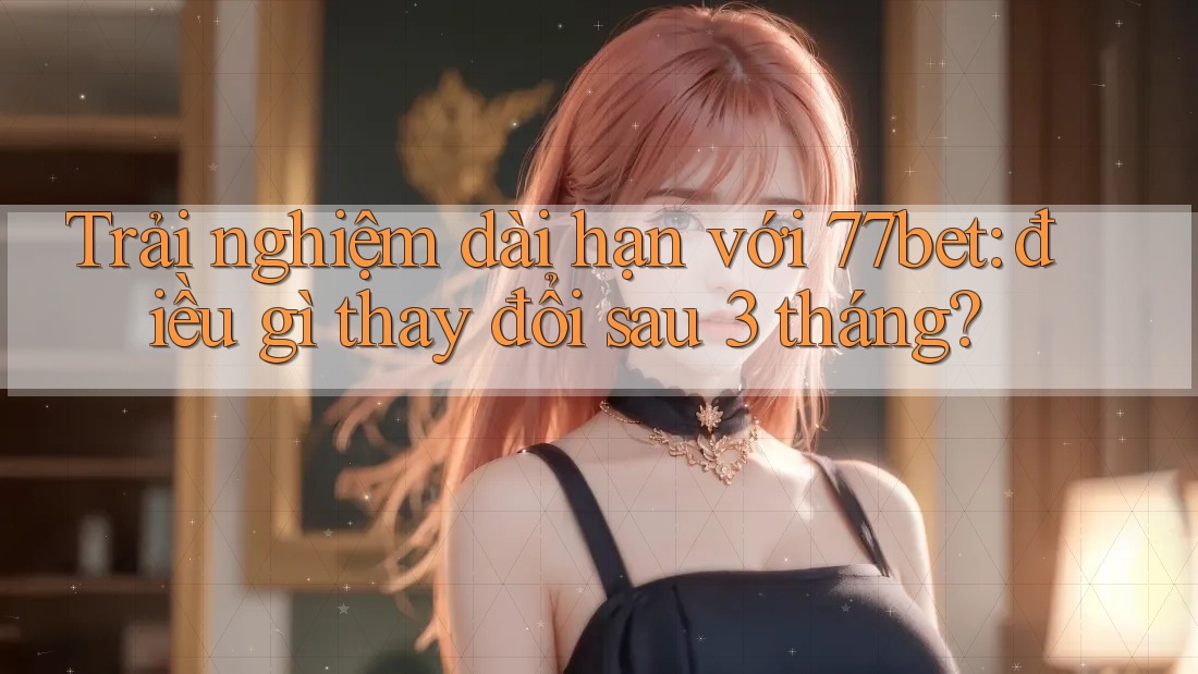 Trải nghiệm dài hạn với 77bet: điều gì thay đổi sau 3 tháng?