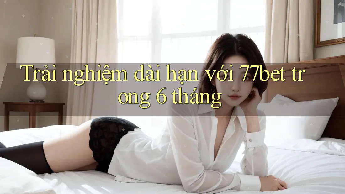 Trải nghiệm dài hạn với 77bet trong 6 tháng