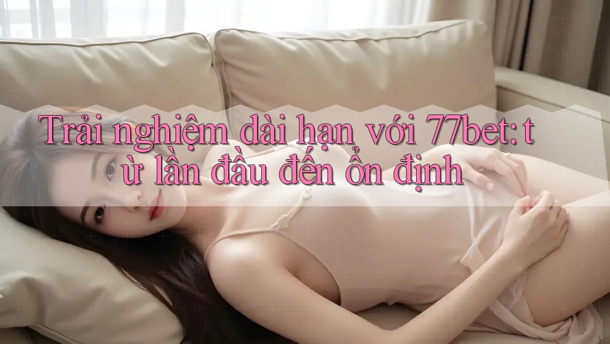 Trải nghiệm dài hạn với 77bet: từ lần đầu đến ổn định