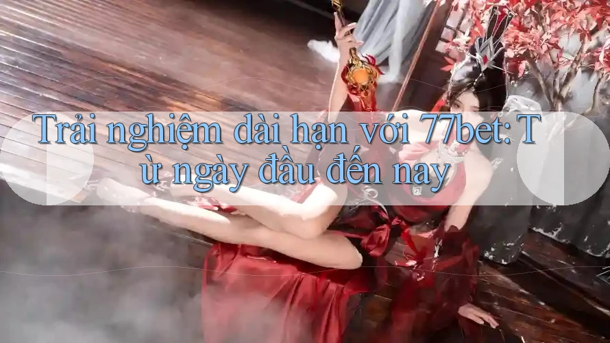 Trải nghiệm dài hạn với 77bet: Từ ngày đầu đến nay