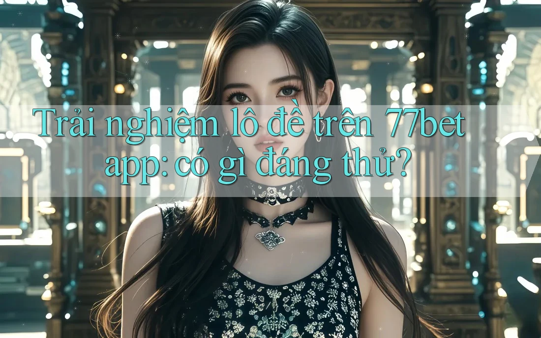 Trải nghiệm lô đề trên 77bet app: có gì đáng thử?
