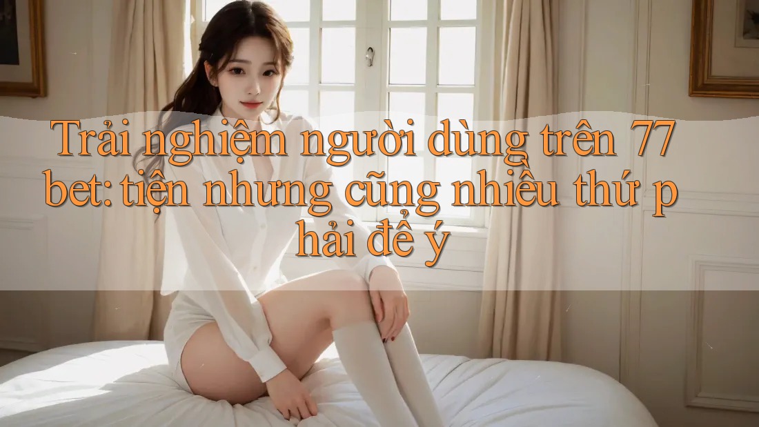 Trải nghiệm người dùng trên 77bet: tiện nhưng cũng nhiều thứ phải để ý