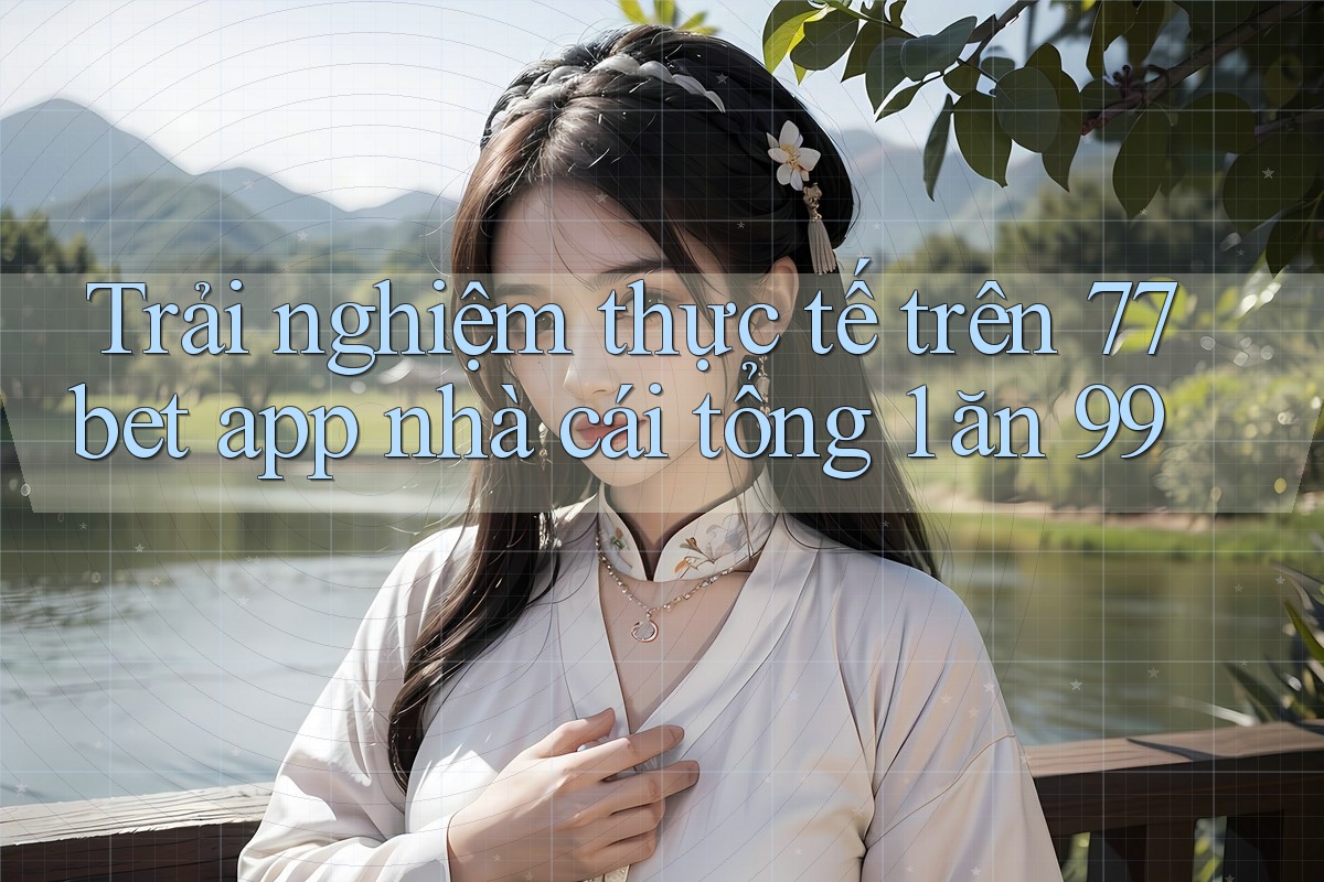 Trải nghiệm thực tế trên 77bet app nhà cái tổng 1 ăn 99