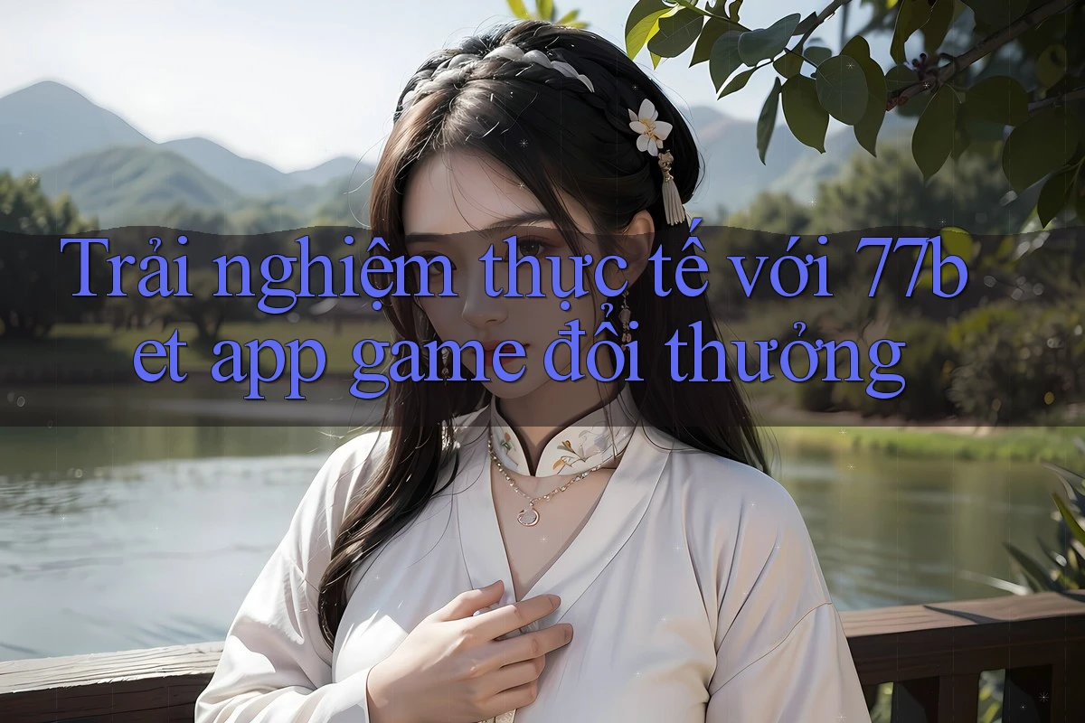 Trải nghiệm thực tế với 77bet app game đổi thưởng