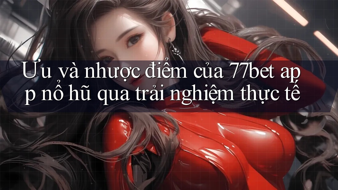 Ưu và nhược điểm của 77bet app nổ hũ qua trải nghiệm thực tế