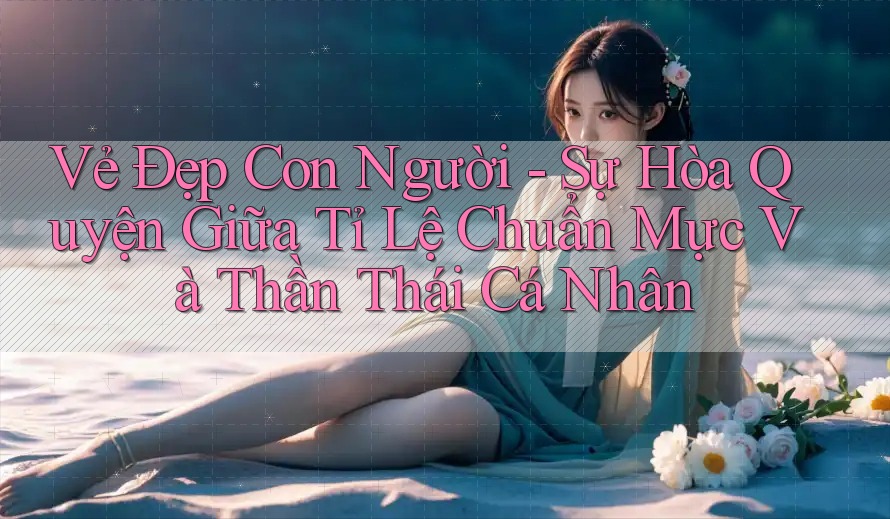 Vẻ Đẹp Con Người - Sự Hòa Quyện Giữa Tỉ Lệ Chuẩn Mực Và Thần Thái Cá Nhân