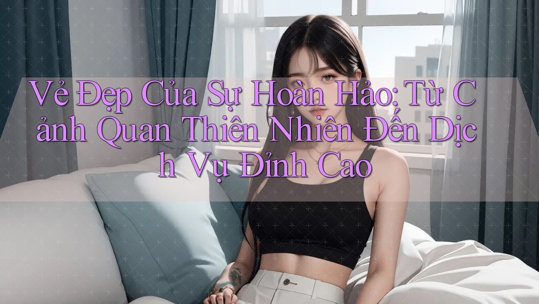 Vẻ Đẹp Của Sự Hoàn Hảo: Từ Cảnh Quan Thiên Nhiên Đến Dịch Vụ Đỉnh Cao