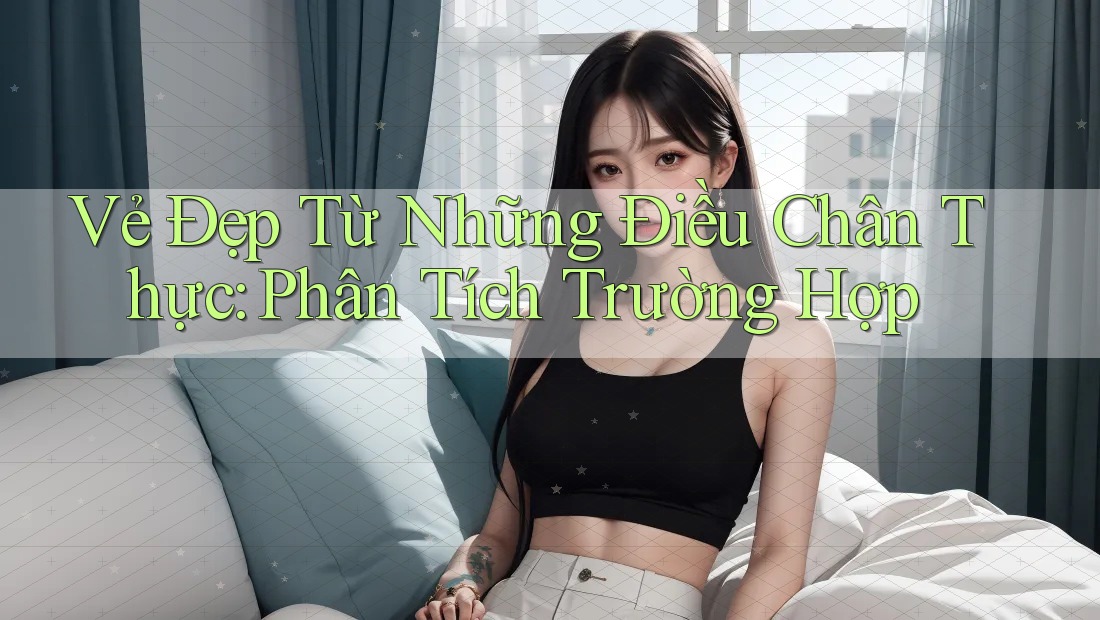 Vẻ Đẹp Từ Những Điều Chân Thực: Phân Tích Trường Hợp