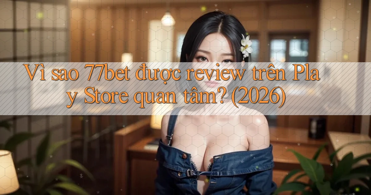 Vì sao 77bet được review trên Play Store quan tâm (2026)