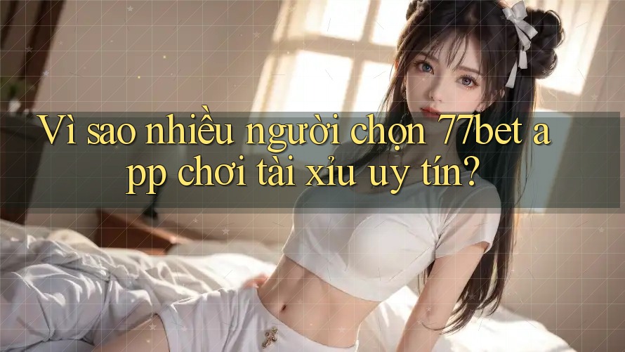 Vì sao nhiều người chọn 77bet app chơi tài xỉu uy tín?