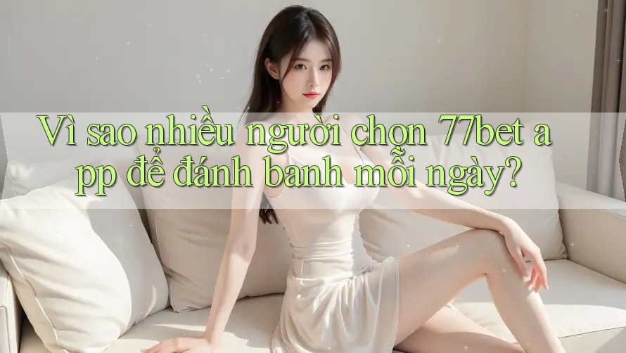Vì sao nhiều người chọn 77bet app để đánh banh mỗi ngày?