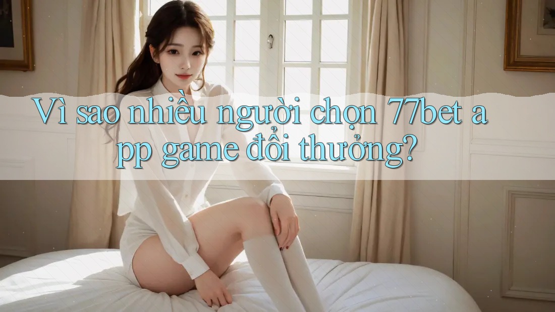 Vì sao nhiều người chọn 77bet app game đổi thưởng?