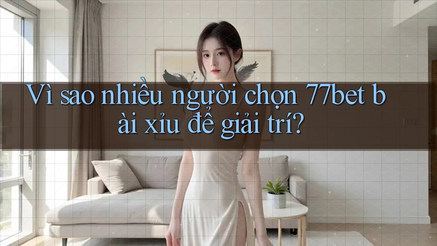 Vì sao nhiều người chọn 77bet bài xỉu để giải trí?