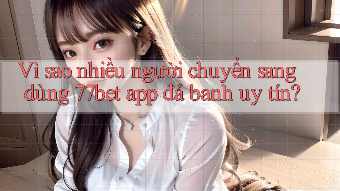 Vì sao nhiều người chuyển sang dùng 77bet app đá banh uy tín?