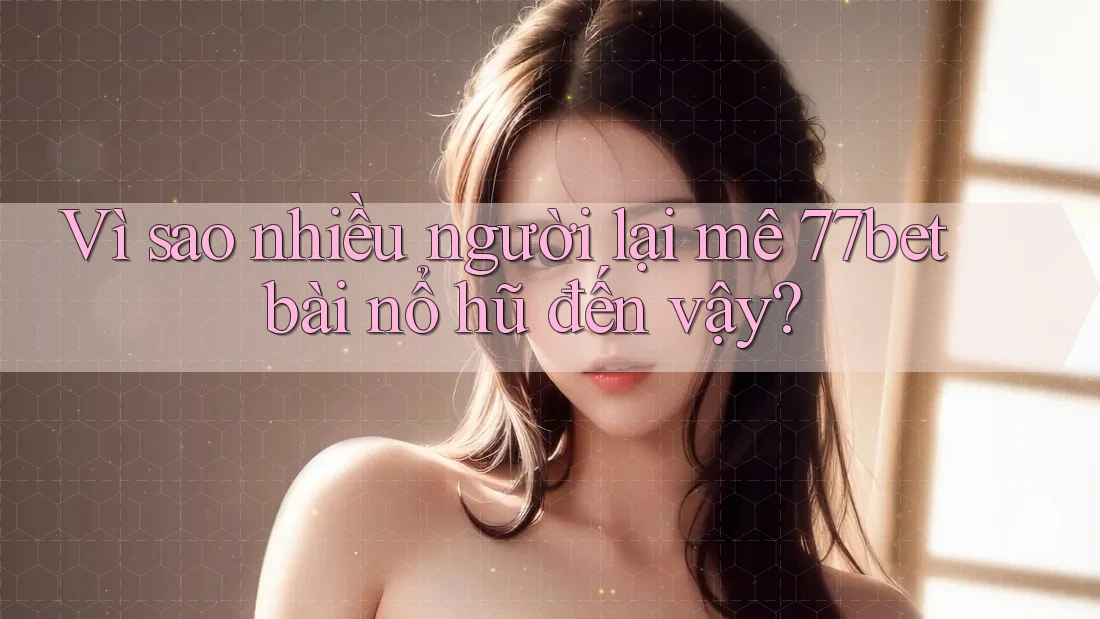 Vì sao nhiều người lại mê 77bet bài nổ hũ đến vậy?