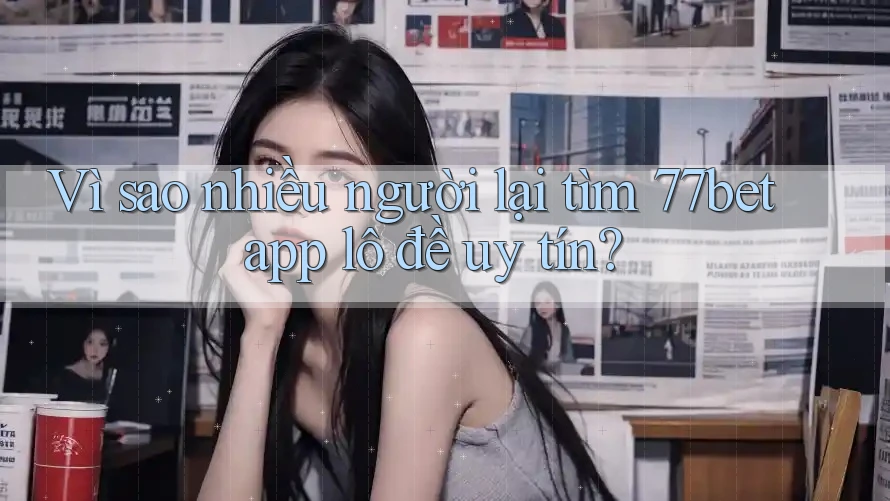 Vì sao nhiều người lại tìm 77bet app lô đề uy tín?