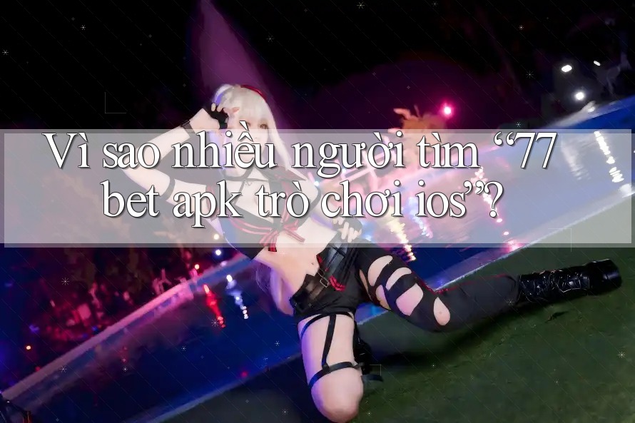 Vì sao nhiều người tìm “77bet apk trò chơi ios”?