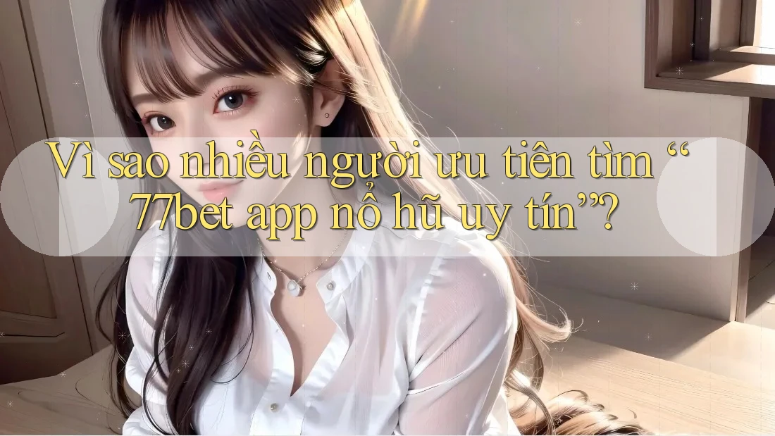 Vì sao nhiều người ưu tiên tìm “77bet app nổ hũ uy tín”?