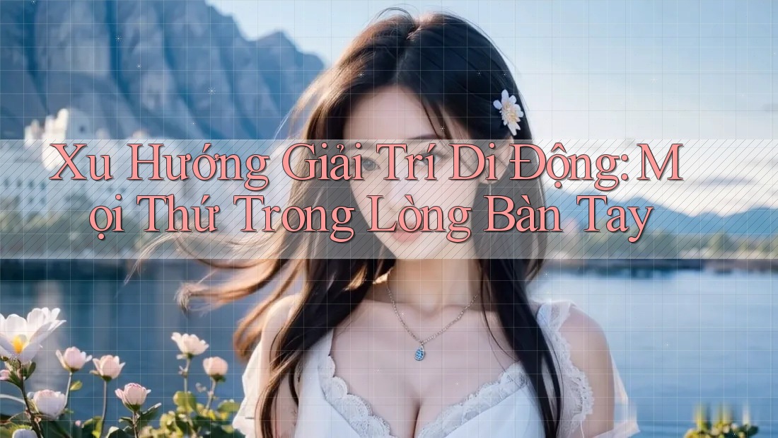 Xu Hướng Giải Trí Di Động: Mọi Thứ Trong Lòng Bàn Tay